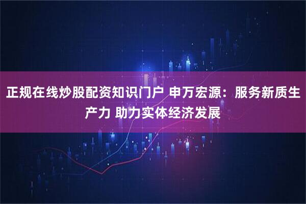 正规在线炒股配资知识门户 申万宏源：服务新质生产力 助力实体经济发展