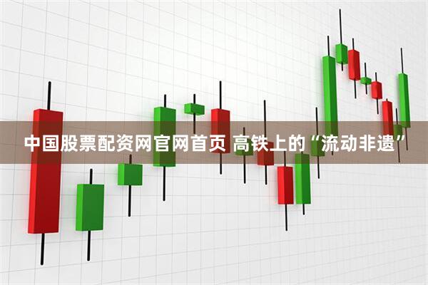 中国股票配资网官网首页 高铁上的“流动非遗”