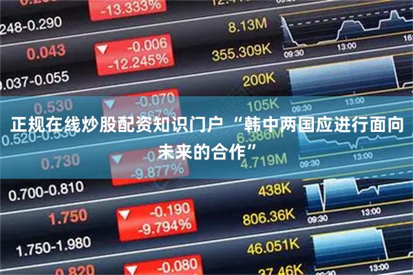 正规在线炒股配资知识门户 “韩中两国应进行面向未来的合作”