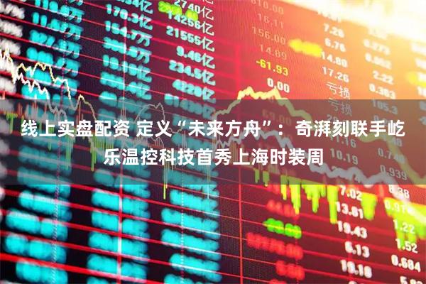 线上实盘配资 定义“未来方舟”：奇湃刻联手屹乐温控科技首秀上海时装周