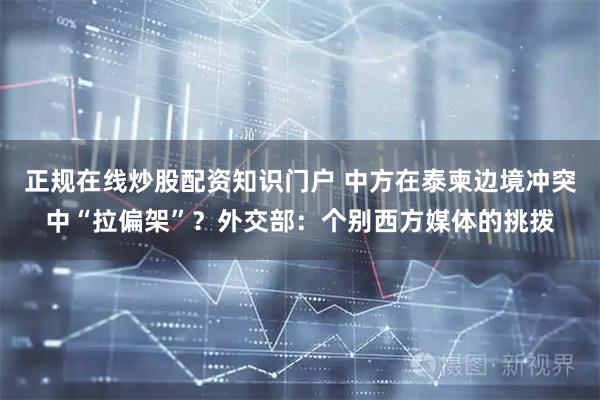 正规在线炒股配资知识门户 中方在泰柬边境冲突中“拉偏架”？外交部：个别西方媒体的挑拨