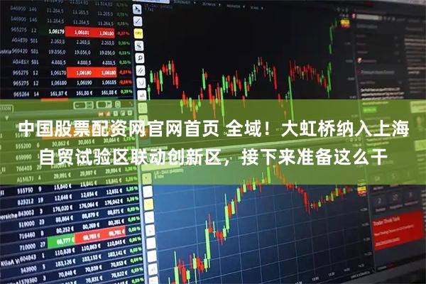 中国股票配资网官网首页 全域！大虹桥纳入上海自贸试验区联动创新区，接下来准备这么干